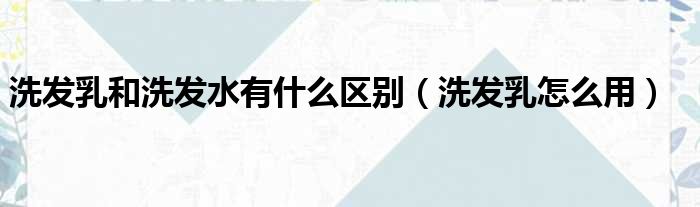 洗发乳和洗发水有什么区别（洗发乳怎么用）