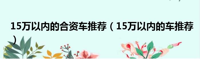 15万以内的合资车推荐（15万以内的车推荐）