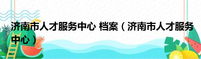 济南市人才服务中心 档案（济南市人才服务中心）