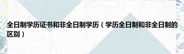 全日制学历证书和非全日制学历（学历全日制和非全日制的区别）