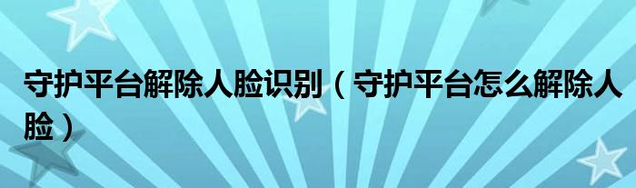 守护平台解除人脸识别（守护平台怎么解除人脸）