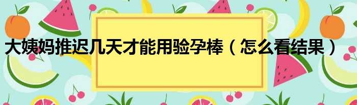 大姨妈推迟几天才能用验孕棒（怎么看结果）