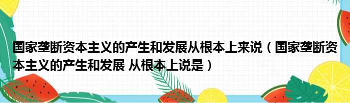 国家垄断资本主义的产生和发展从根本上来说（国家垄断资本主义的产生和发展 从根本上说是）