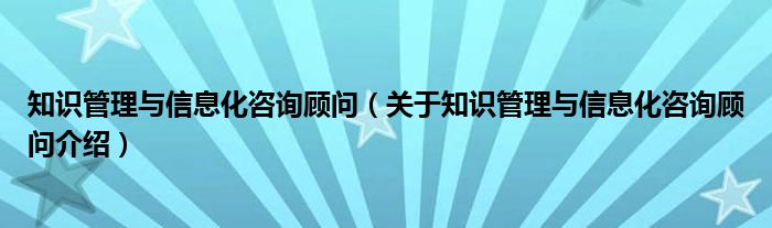  知识管理与信息化咨询顾问（关于知识管理与信息化咨询顾问介绍）