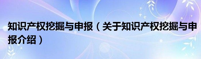  知识产权挖掘与申报（关于知识产权挖掘与申报介绍）