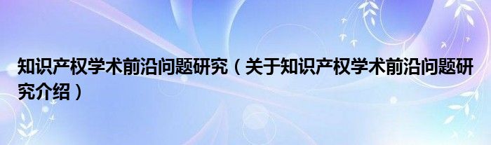  知识产权学术前沿问题研究（关于知识产权学术前沿问题研究介绍）