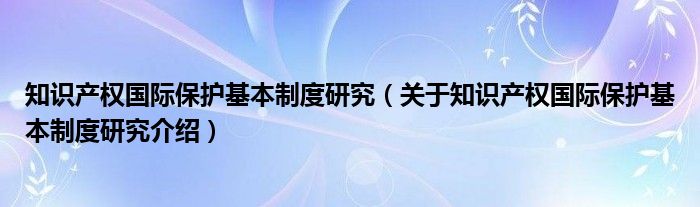  知识产权国际保护基本制度研究（关于知识产权国际保护基本制度研究介绍）