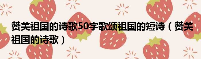 赞美祖国的诗歌50字歌颂祖国的短诗（赞美祖国的诗歌）