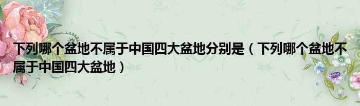 下列哪个盆地不属于中国四大盆地分别是（下列哪个盆地不属于中国四大盆地）