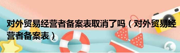 对外贸易经营者备案表取消了吗（对外贸易经营者备案表）