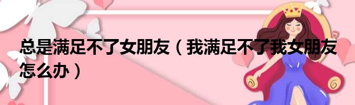 总是满足不了女朋友（我满足不了我女朋友 怎么办）