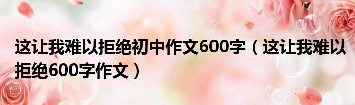 这让我难以拒绝初中作文600字（这让我难以拒绝600字作文）