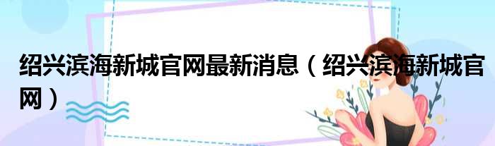 绍兴滨海新城官网最新消息（绍兴滨海新城官网）