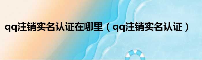 qq注销实名认证在哪里（qq注销实名认证）