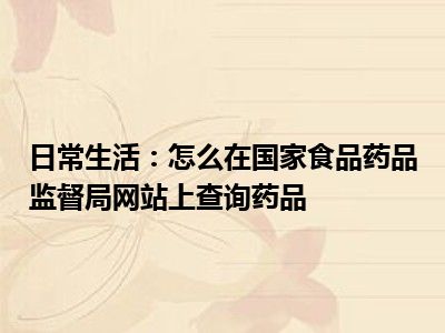 日常生活：怎么在国家食品药品监督局网站上查询药品