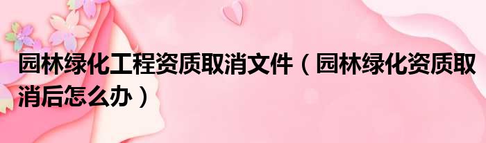 园林绿化工程资质取消文件（园林绿化资质取消后怎么办）