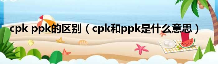 cpk ppk的区别（cpk和ppk是什么意思）