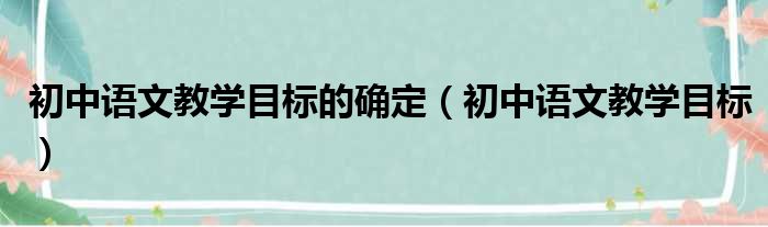 初中语文教学目标的确定（初中语文教学目标）