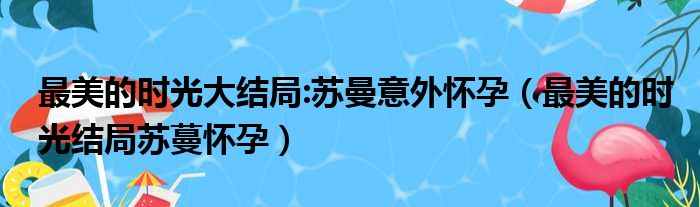 最美的时光大结局:苏曼意外怀孕（最美的时光结局苏蔓怀孕）