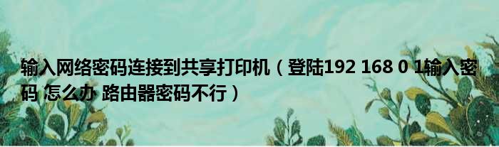 输入网络密码连接到共享打印机（登陆192 168 0 1输入密码 怎么办 路由器密码不行）