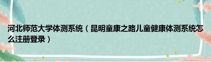 河北师范大学体测系统（昆明童康之路儿童健康体测系统怎么注册登录）