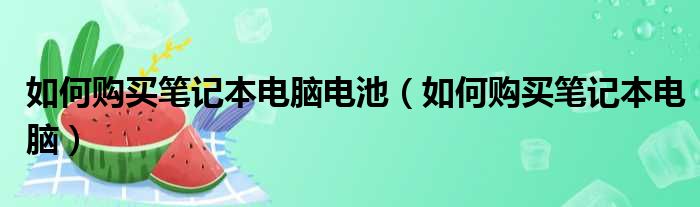 如何购买笔记本电脑电池（如何购买笔记本电脑）