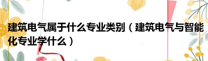 建筑电气属于什么专业类别（建筑电气与智能化专业学什么）