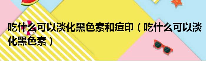 吃什么可以淡化黑色素和痘印（吃什么可以淡化黑色素）