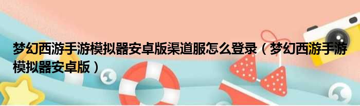 梦幻西游手游模拟器安卓版渠道服怎么登录（梦幻西游手游模拟器安卓版）