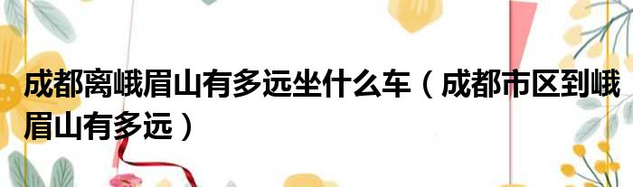 成都离峨眉山有多远坐什么车（成都市区到峨眉山有多远）