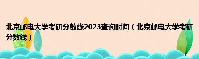 北京邮电大学考研分数线2023查询时间（北京邮电大学考研分数线）