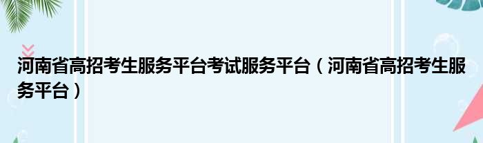 河南省高招考生服务平台考试服务平台（河南省高招考生服务平台）