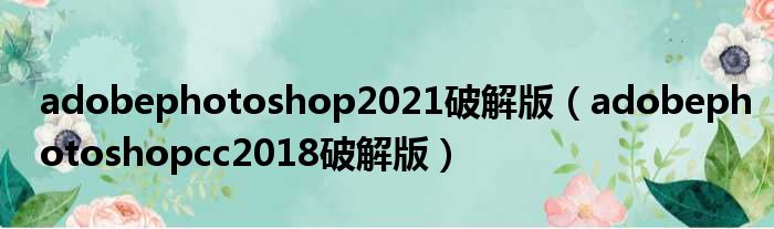 adobephotoshop2021破解版（adobephotoshopcc2018破解版）