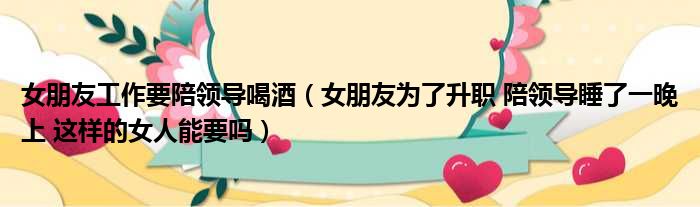 女朋友工作要陪领导喝酒（女朋友为了升职 陪领导睡了一晚上 这样的女人能要吗）