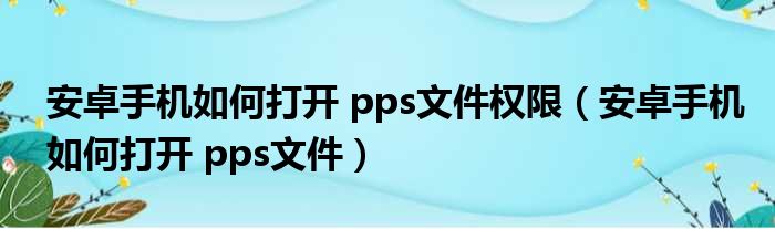 安卓手机如何打开 pps文件权限（安卓手机如何打开 pps文件）