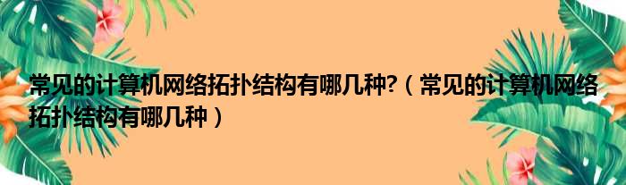 常见的计算机网络拓扑结构有哪几种 （常见的计算机网络拓扑结构有哪几种）