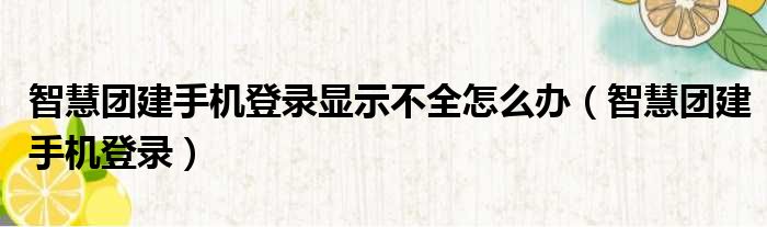 智慧团建手机登录显示不全怎么办（智慧团建手机登录）