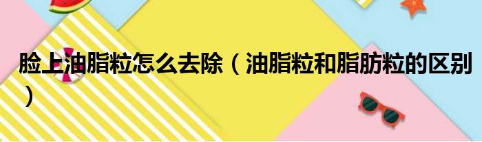 脸上油脂粒怎么去除（油脂粒和脂肪粒的区别）