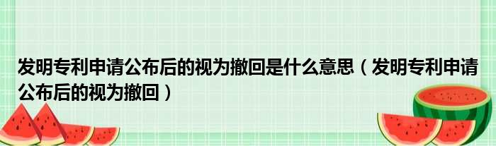 发明专利申请公布后的视为撤回是什么意思（发明专利申请公布后的视为撤回）