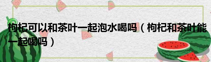 枸杞可以和茶叶一起泡水喝吗（枸杞和茶叶能一起喝吗）