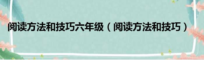 阅读方法和技巧六年级（阅读方法和技巧）