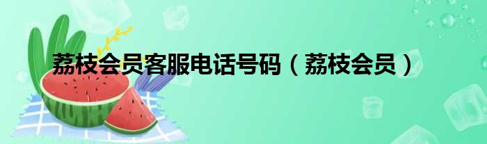 荔枝会员客服电话号码（荔枝会员）