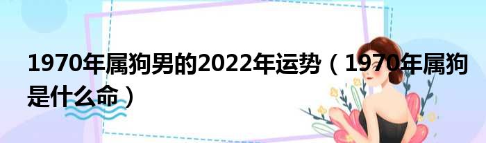 1970年属狗男的2022年运势（1970年属狗是什么命）