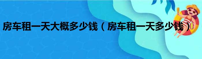 房车租一天大概多少钱（房车租一天多少钱）