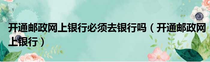 开通邮政网上银行必须去银行吗（开通邮政网上银行）