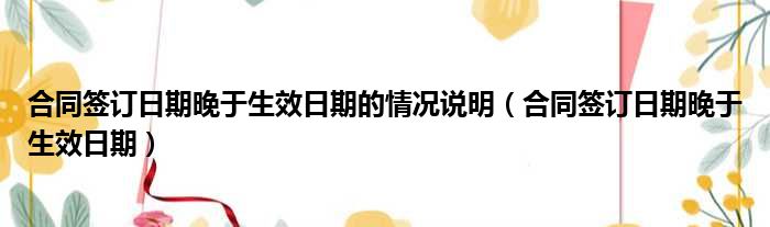 合同签订日期晚于生效日期的情况说明（合同签订日期晚于生效日期）