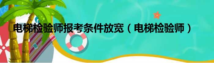 电梯检验师报考条件放宽（电梯检验师）