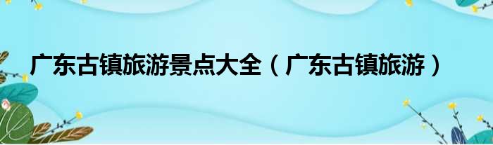 广东古镇旅游景点大全（广东古镇旅游）