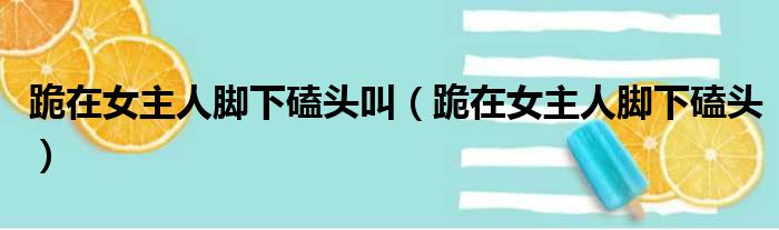 跪在女主人脚下磕头叫（跪在女主人脚下磕头）