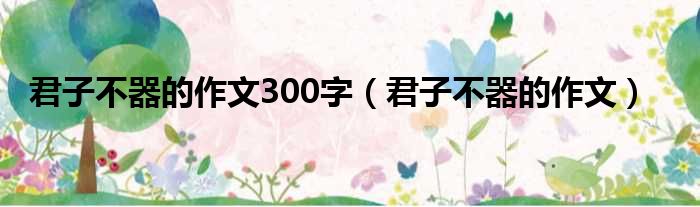 君子不器的作文300字（君子不器的作文）